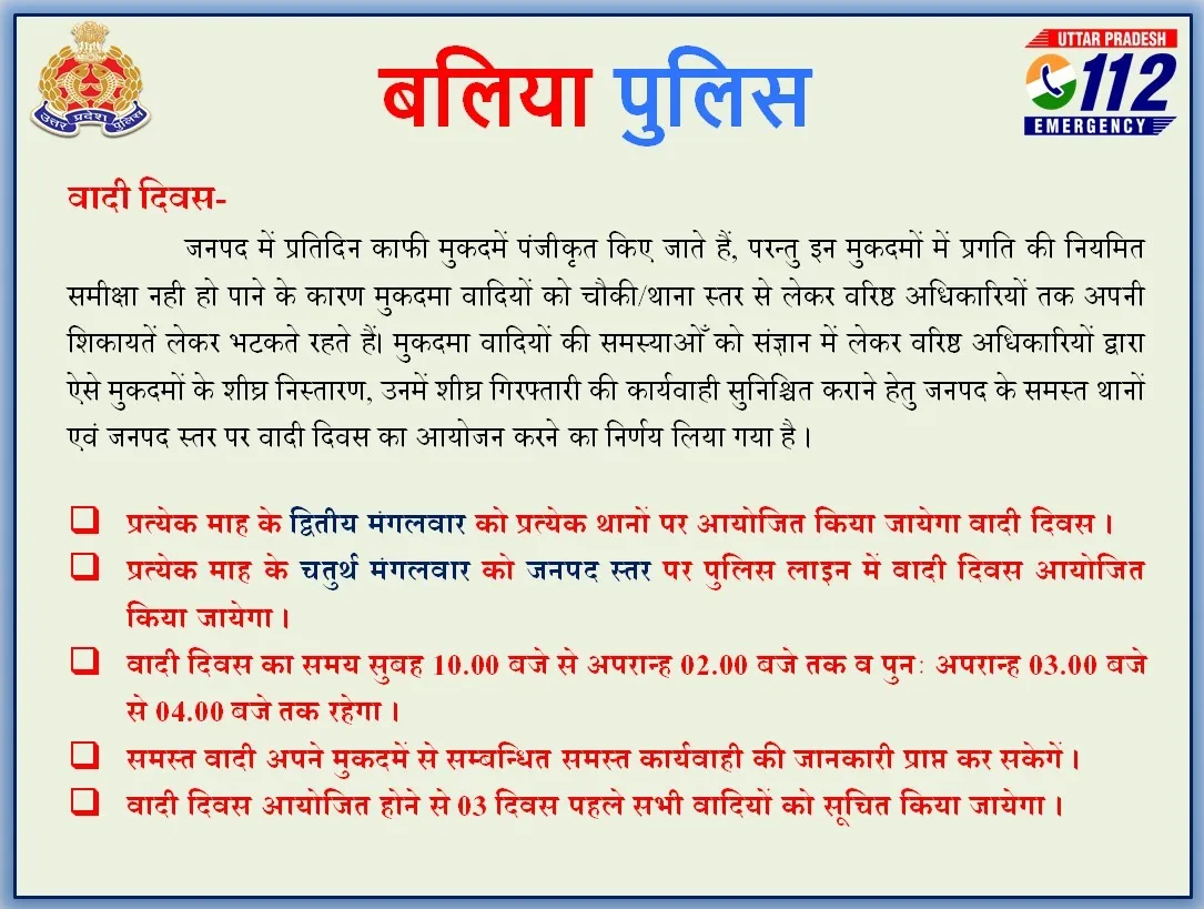 कानून व्यवस्था को चुस्त-दुरूस्त बनाने के साथ ही मुकदमा वादियों के लिए बलिया पुलिस ने वादी दिवस आयोजित करने का निर्णय लिया है। वादी दिवस प्रत्येक माह के द्वितीय मंगलवार को प्रत्येक थानों पर आयोजित किया जायेगा। वहीं, प्रत्येक माह के चतुर्थ मंगलवार को जनपद स्तर पर पुलिस लाइन में वादी दिवस का आयोजन होगा। पुलिस ने इसका पूरा शेड्यूल जारी किया। 